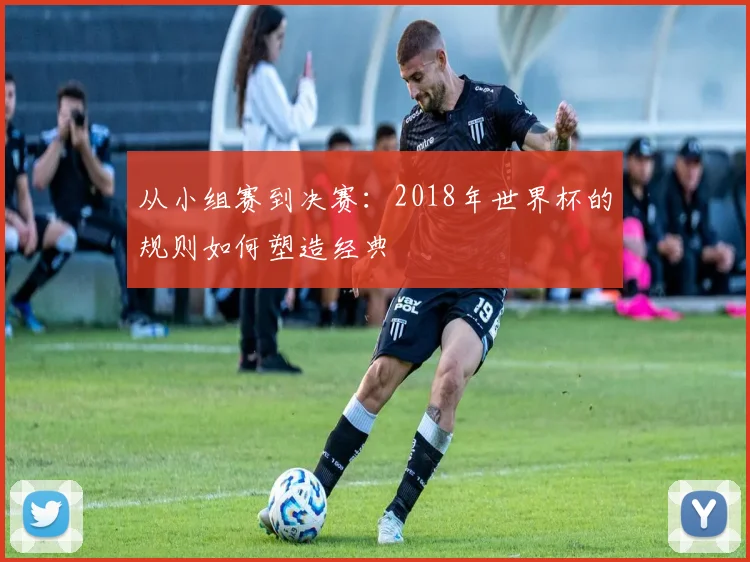 从小组赛到决赛：2018年世界杯的规则如何塑造经典