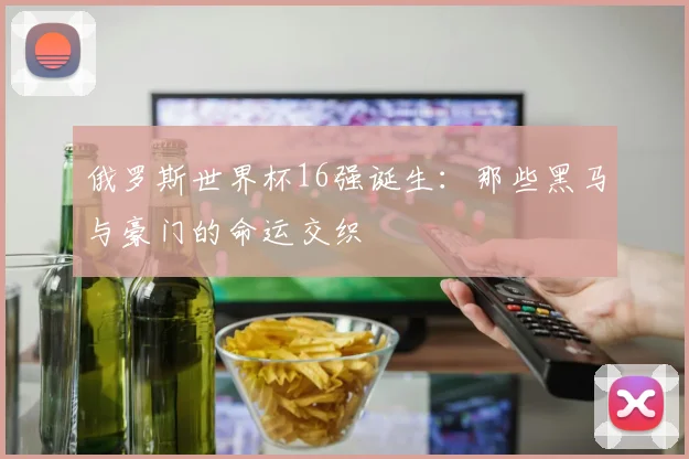 俄罗斯世界杯16强诞生:那些黑马与豪门的命运交织