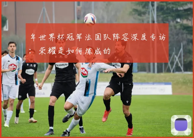 年世界杯冠军法国队阵容深度专访:荣耀是如何炼成的