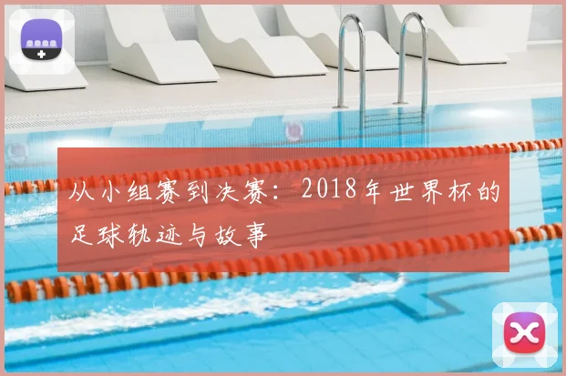 从小组赛到决赛:2018年世界杯的足球轨迹与故事