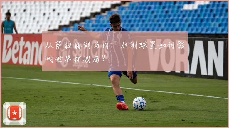 从萨拉赫到马内:非洲球星如何影响世界杯战局?
