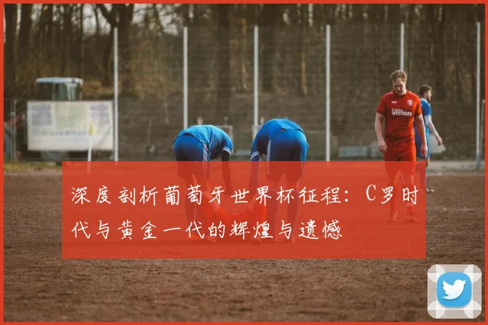 深度剖析葡萄牙世界杯征程：C罗时代与黄金一代的辉煌与遗憾