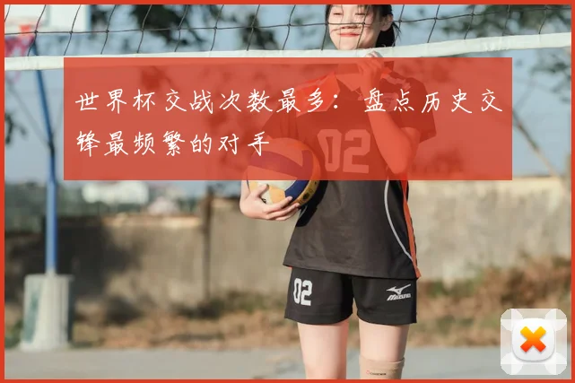 世界杯交战次数最多:盘点历史交锋最频繁的对手