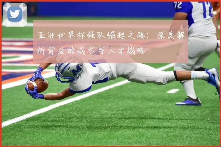 亚洲世界杯强队崛起之路：深度解析背后的战术与人才战略