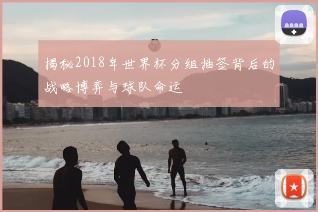 揭秘2018年世界杯分组抽签背后的战略博弈与球队命运
