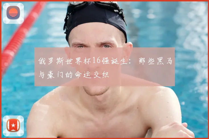 俄罗斯世界杯16强诞生:那些黑马与豪门的命运交织