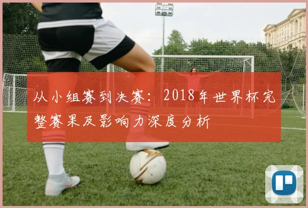从小组赛到决赛:2018年世界杯完整赛果及影响力深度分析