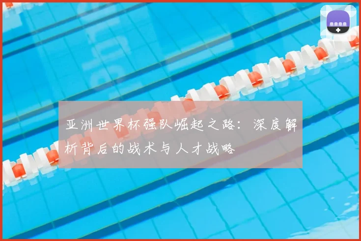 亚洲世界杯强队崛起之路：深度解析背后的战术与人才战略